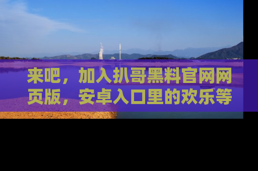 来吧，加入扒哥黑料官网网页版，安卓入口里的欢乐等着你！