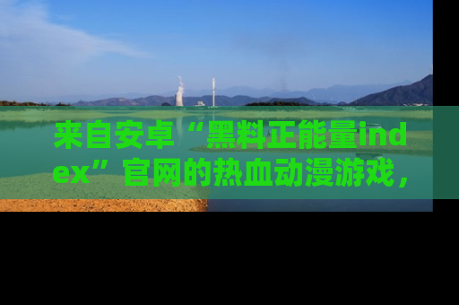 来自安卓“黑料正能量index”官网的热血动漫游戏，聚焦黑料与正能量的精彩时刻