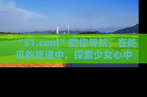 “51.com”助你导航,在吃瓜的旅途中,探索少女心中的小秘密喔!