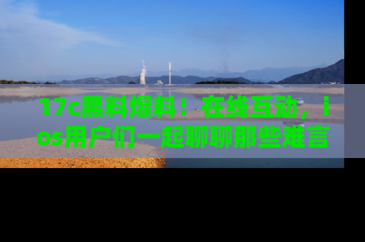 17c黑料爆料!在线互动,ios用户们一起聊聊那些难言之隐吧!