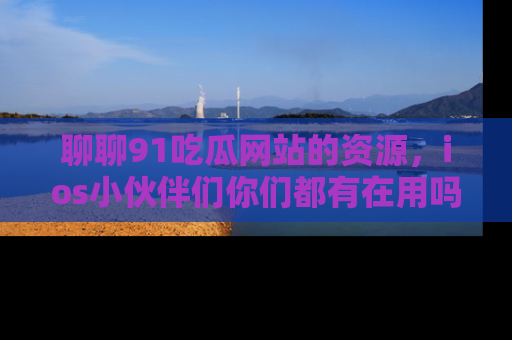 聊聊91吃瓜网站的资源，ios小伙伴们你们都有在用吗？