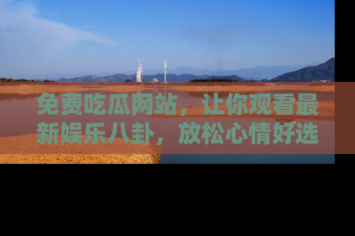 免费吃瓜网站，让你观看最新娱乐八卦，放松心情好选择