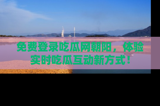 免费登录吃瓜网朝阳，体验实时吃瓜互动新方式！