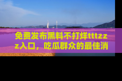 免费发布黑料不打烊tttzzz入口，吃瓜群众的最佳消息平台！