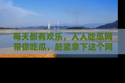 每天都有欢乐，人人吃瓜网带你吃瓜，赶紧拿下这个网址与地址吧！