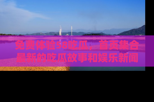 免费体验58吃瓜，首页集合最新的吃瓜故事和娱乐新闻，让你不再错过任何热点！