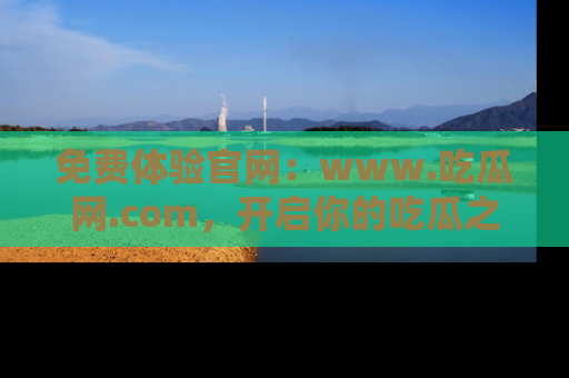 免费体验官网：www.吃瓜网.com，开启你的吃瓜之旅