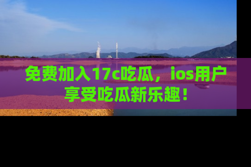 免费加入17c吃瓜，ios用户享受吃瓜新乐趣！