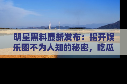 明星黑料最新发布：揭开娱乐圈不为人知的秘密，吃瓜者们请注意！