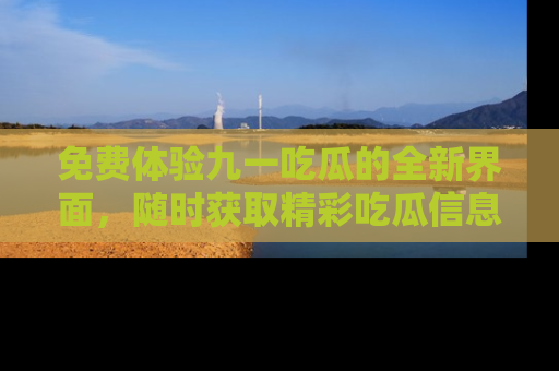 免费体验九一吃瓜的全新界面，随时获取精彩吃瓜信息！