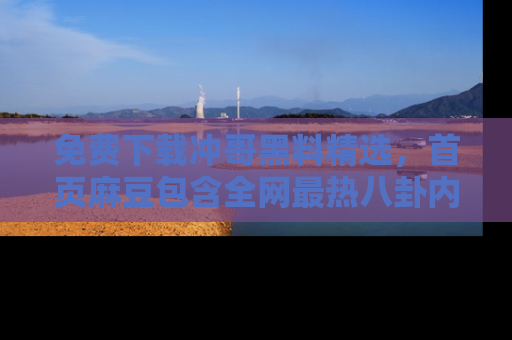 免费下载冲哥黑料精选，首页麻豆包含全网最热八卦内容