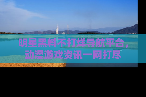 明星黑料不打烊导航平台，动漫游戏资讯一网打尽