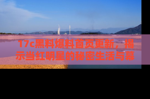 17c黑料爆料首页更新,揭示当红明星的秘密生活与幕后故事