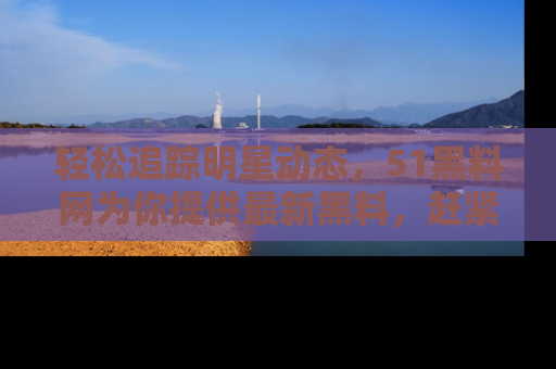 轻松追踪明星动态，51黑料网为你提供最新黑料，赶紧访问网址观看！