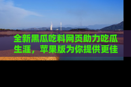 全新黑瓜吃料网页助力吃瓜生涯，苹果版为你提供更佳体验！