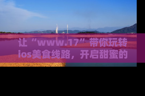 让“www.17”带你玩转ios美食线路，开启甜蜜的吃瓜时光吧！