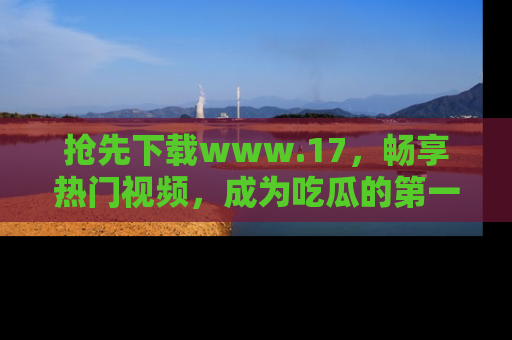 抢先下载www.17，畅享热门视频，成为吃瓜的第一手信息者！