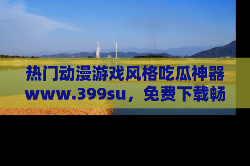 热门动漫游戏风格吃瓜神器www.399su，免费下载畅享精彩