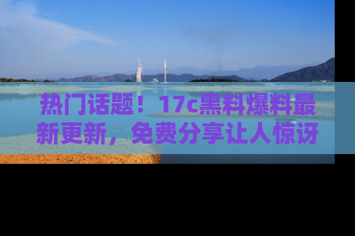 热门话题！17c黑料爆料最新更新，免费分享让人惊讶的事实！