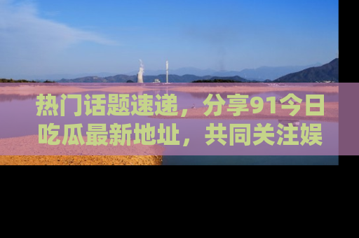热门话题速递，分享91今日吃瓜最新地址，共同关注娱乐圈的风云变幻！