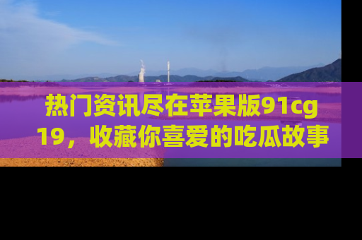 热门资讯尽在苹果版91cg19，收藏你喜爱的吃瓜故事吧！