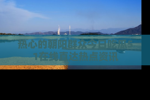 热心的朝阳群众今日吃瓜51在线直达热点资讯