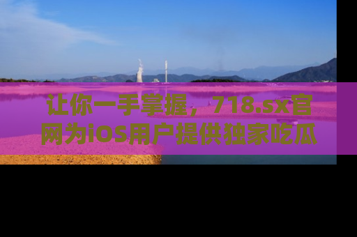 让你一手掌握，718.sx官网为iOS用户提供独家吃瓜内容！