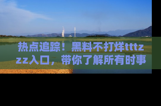热点追踪！黑料不打烊tttzzz入口，带你了解所有时事动态，赶紧打开网址链接！