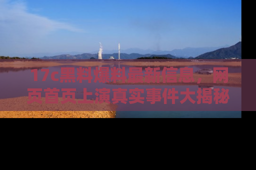 17c黑料爆料最新信息,网页首页上演真实事件大揭秘