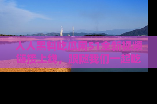 人人黑料吃瓜网51全新视频链接上线，跟随我们一起吃瓜围观！
