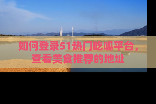 如何登录51热门吃呱平台，查看美食推荐的地址
