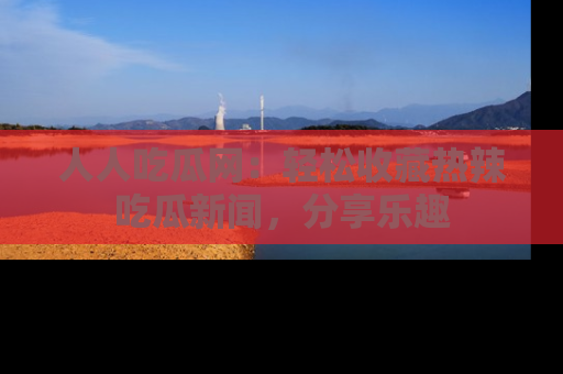 人人吃瓜网：轻松收藏热辣吃瓜新闻，分享乐趣
