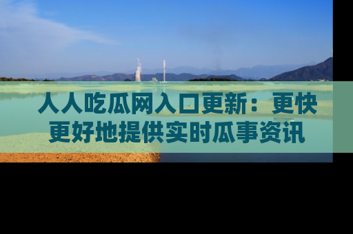 人人吃瓜网入口更新：更快更好地提供实时瓜事资讯