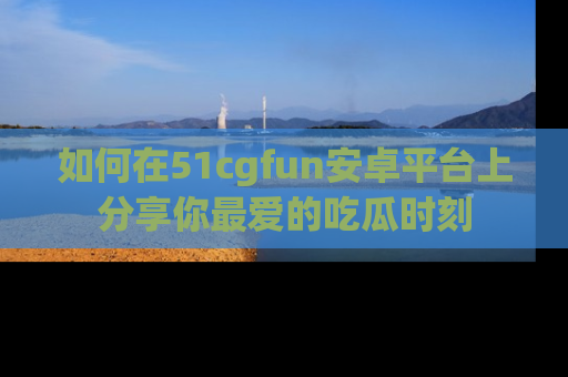 如何在51cgfun安卓平台上分享你最爱的吃瓜时刻