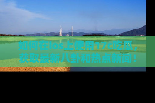 如何在ios上使用17c吃瓜，获取最新八卦和热点新闻！