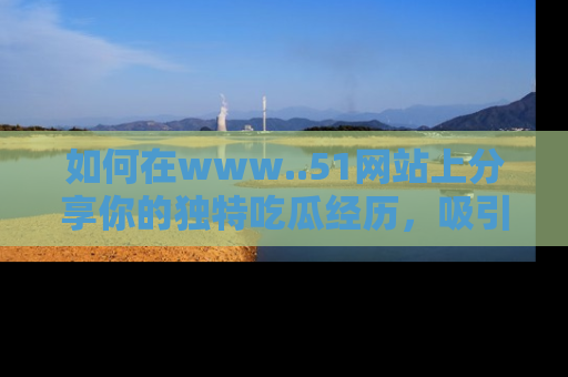 如何在www..51网站上分享你的独特吃瓜经历，吸引更多用户关注