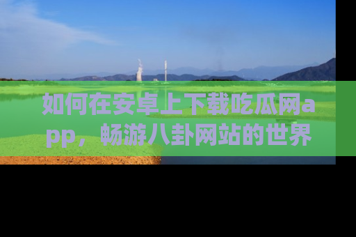 如何在安卓上下载吃瓜网app,畅游八卦网站的世界