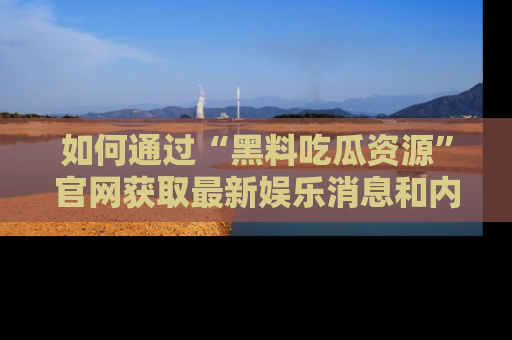 如何通过“黑料吃瓜资源”官网获取最新娱乐消息和内幕爆料