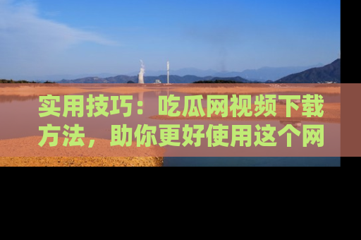 实用技巧：吃瓜网视频下载方法，助你更好使用这个网站