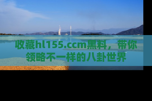 收藏hl155.ccm黑料，带你领略不一样的八卦世界