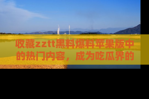 收藏zztt黑料爆料苹果版中的热门内容，成为吃瓜界的资深玩家！