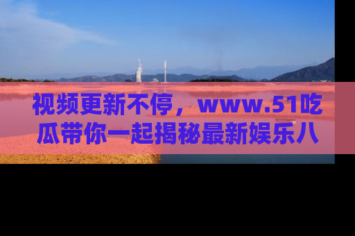 视频更新不停，www.51吃瓜带你一起揭秘最新娱乐八卦，畅享信息盛宴！