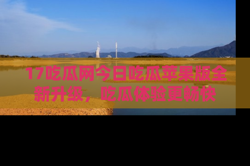 17吃瓜网今日吃瓜苹果版全新升级,吃瓜体验更畅快