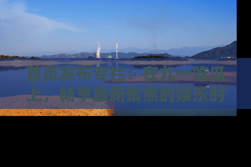 首页发布专栏：在九一吃瓜上，畅享最新聚焦的娱乐时讯