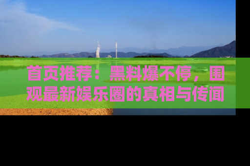 首页推荐：黑料爆不停，围观最新娱乐圈的真相与传闻