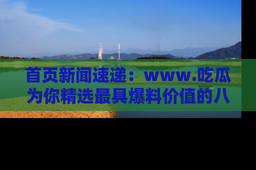 首页新闻速递：www.吃瓜为你精选最具爆料价值的八卦和趣闻！