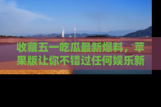 收藏五一吃瓜最新爆料，苹果版让你不错过任何娱乐新闻