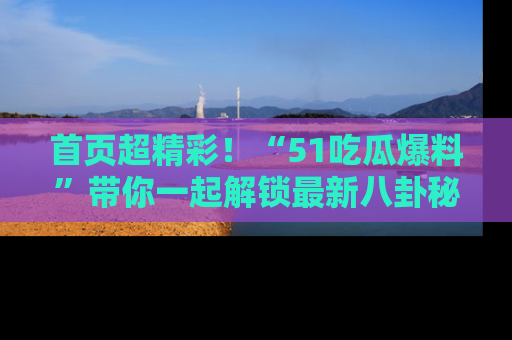 首页超精彩！“51吃瓜爆料”带你一起解锁最新八卦秘闻！
