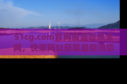 51cg.com官网覆盖吃瓜全网,快来网址获取最新消息与链接!