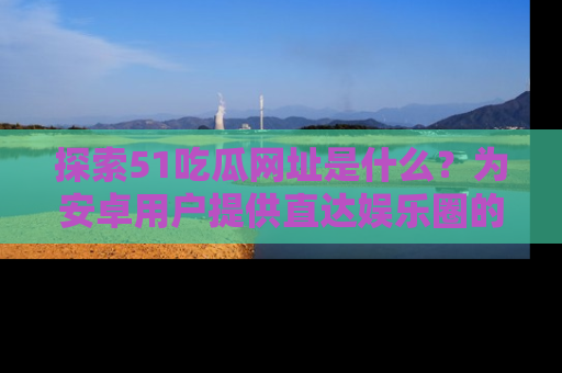 探索51吃瓜网址是什么？为安卓用户提供直达娱乐圈的途径